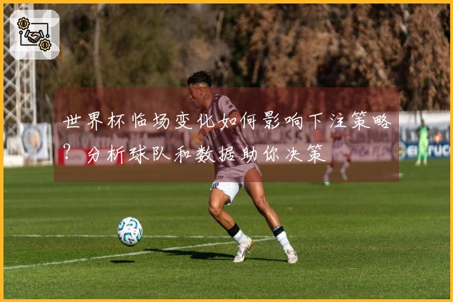 世界杯临场变化如何影响下注策略？分析球队和数据助你决策
